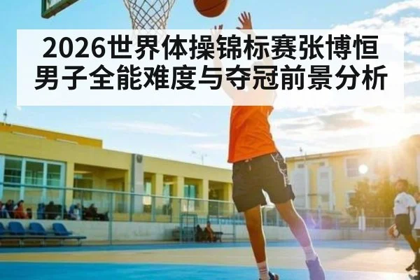 2026世界体操锦标赛张博恒男子全能难度与夺冠前景分析（cba）